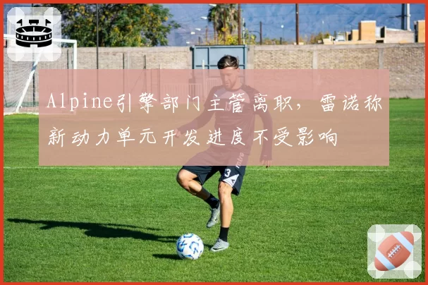 Alpine引擎部门主管离职，雷诺称新动力单元开发进度不受影响