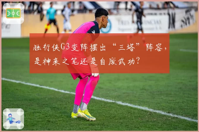 独行侠G3变阵摆出“三塔”阵容，是神来之笔还是自废武功？