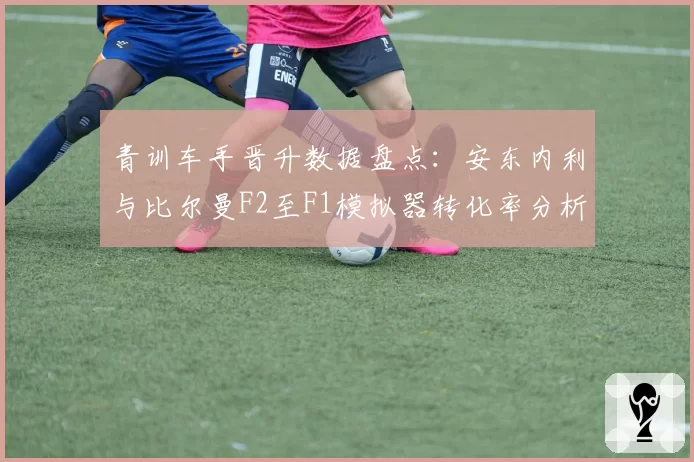 青训车手晋升数据盘点：安东内利与比尔曼F2至F1模拟器转化率分析