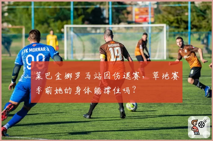 莱巴金娜罗马站因伤退赛，草地赛季前她的身体能撑住吗？
