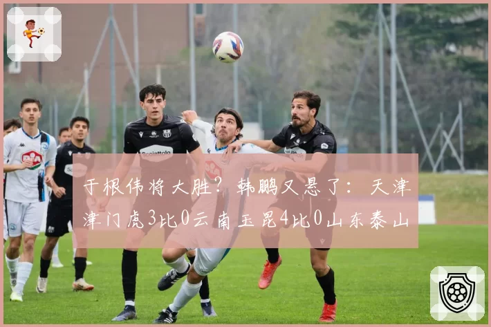 于根伟将大胜？韩鹏又悬了：天津津门虎3比0云南玉昆4比0山东泰山