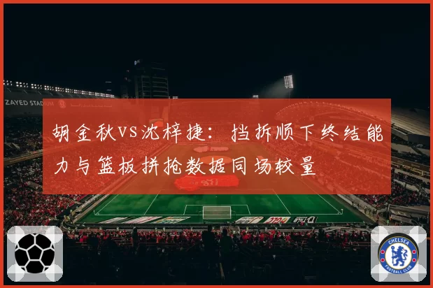 胡金秋vs沈梓捷:挡拆顺下终结能力与篮板拼抢数据同场较量