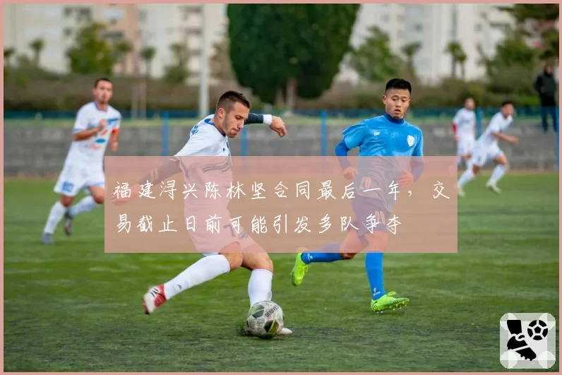 福建浔兴陈林坚合同最后一年，交易截止日前可能引发多队争夺