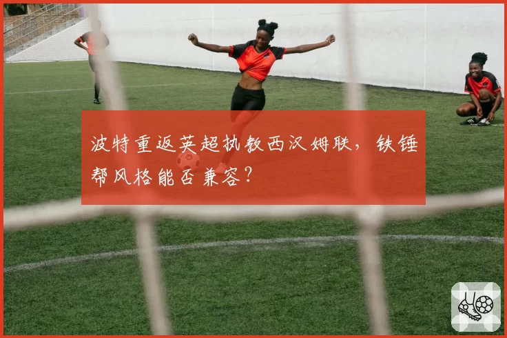 波特重返英超执教西汉姆联,铁锤帮风格能否兼容?