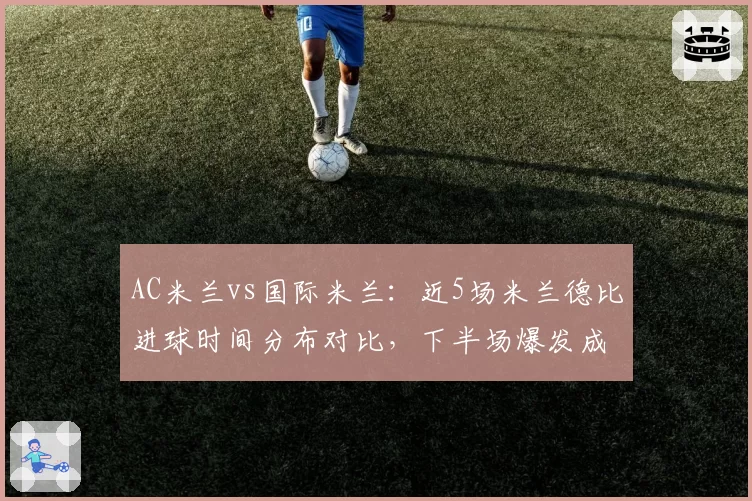 AC米兰vs国际米兰:近5场米兰德比进球时间分布对比,下半场爆发成胜负手