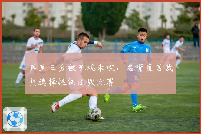 库里三分被犯规未吹,名嘴直言裁判选择性执法毁比赛