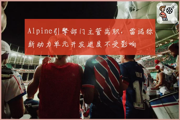 Alpine引擎部门主管离职，雷诺称新动力单元开发进度不受影响