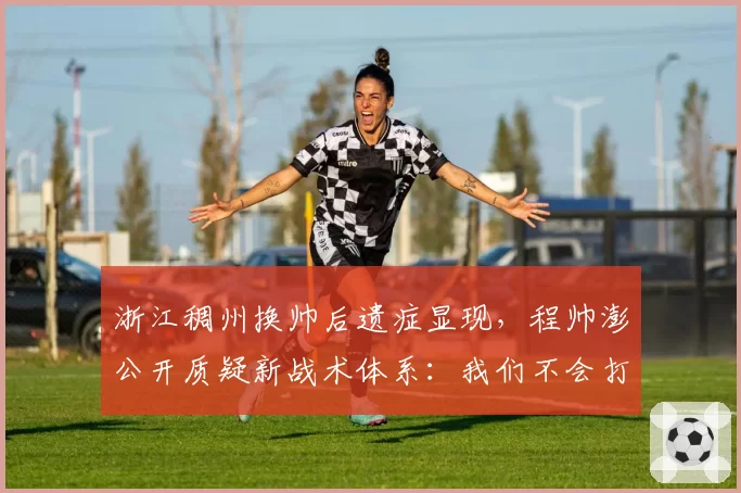 浙江稠州换帅后遗症显现,程帅澎公开质疑新战术体系:我们不会打球了