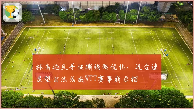 林高远反手快撕线路优化,近台速度型打法或成WTT赛事新杀招