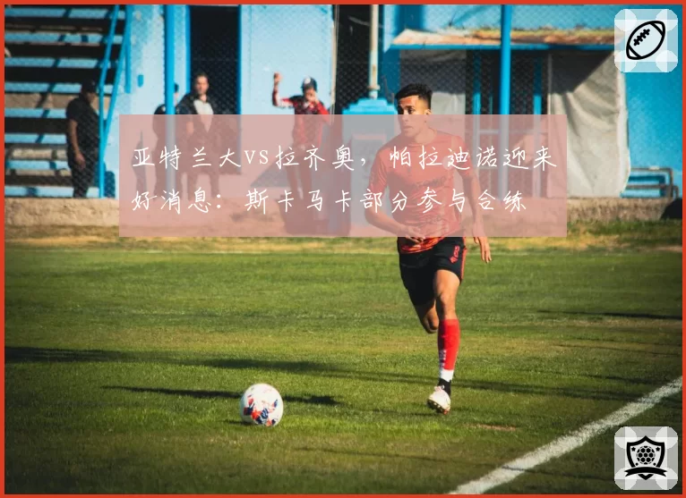 亚特兰大vs拉齐奥,帕拉迪诺迎来好消息:斯卡马卡部分参与合练