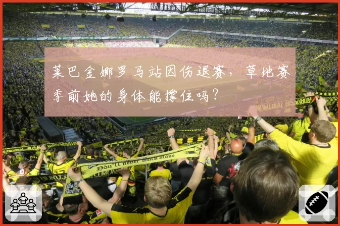 莱巴金娜罗马站因伤退赛，草地赛季前她的身体能撑住吗？