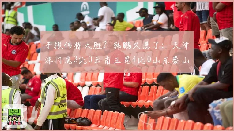 于根伟将大胜？韩鹏又悬了：天津津门虎3比0云南玉昆4比0山东泰山