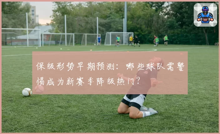 保级形势早期预测：哪些球队需警惕成为新赛季降级热门？