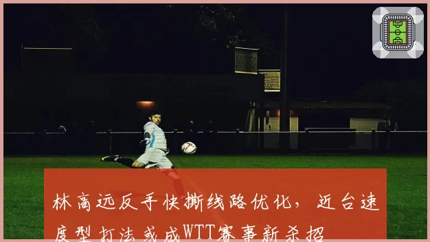 林高远反手快撕线路优化，近台速度型打法或成WTT赛事新杀招