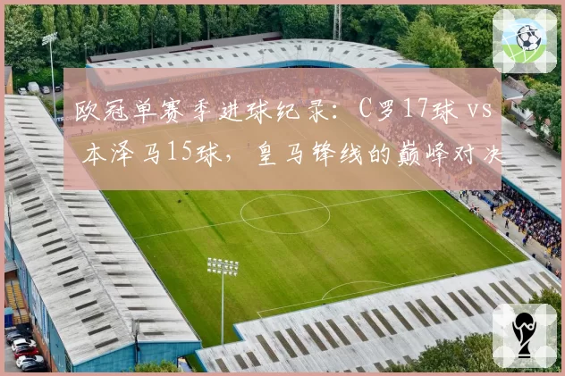 欧冠单赛季进球纪录：C罗17球 vs 本泽马15球，皇马锋线的巅峰对决