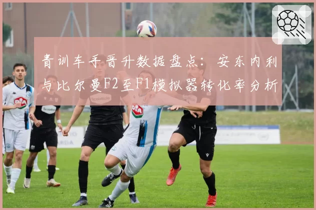 青训车手晋升数据盘点：安东内利与比尔曼F2至F1模拟器转化率分析