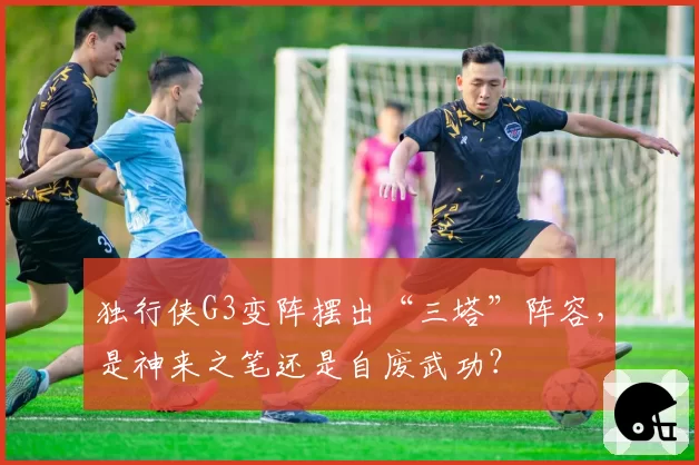 独行侠G3变阵摆出“三塔”阵容，是神来之笔还是自废武功？