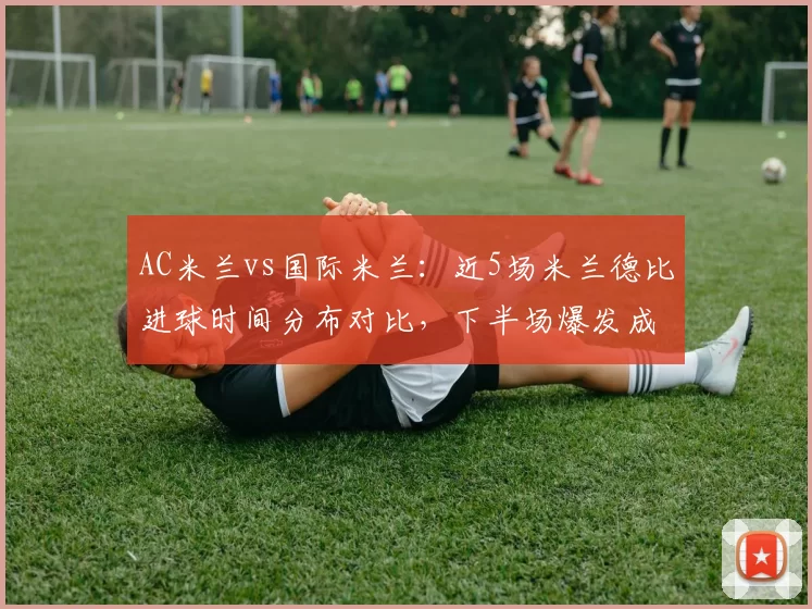 AC米兰vs国际米兰:近5场米兰德比进球时间分布对比,下半场爆发成胜负手