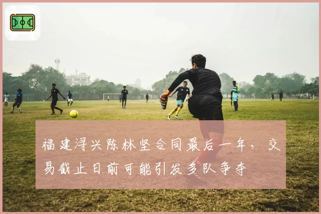 福建浔兴陈林坚合同最后一年，交易截止日前可能引发多队争夺