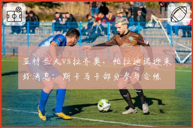 亚特兰大vs拉齐奥,帕拉迪诺迎来好消息:斯卡马卡部分参与合练