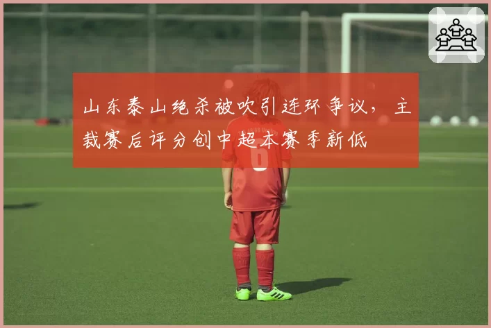 山东泰山绝杀被吹引连环争议,主裁赛后评分创中超本赛季新低
