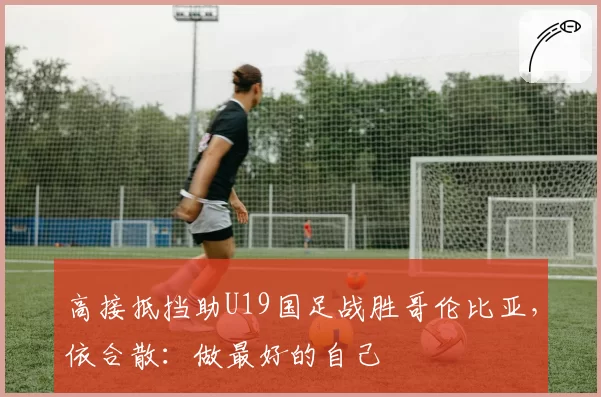 高接抵挡助U19国足战胜哥伦比亚,依合散:做最好的自己