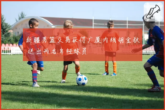 新疆男篮交易获得广厦内线胡金秋 送出两名年轻球员