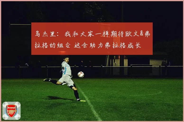 乌杰里：我和大家一样期待欧文&弗拉格的组合 这会助力弗拉格成长