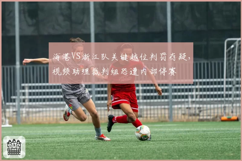 海港VS浙江队关键越位判罚存疑，视频助理裁判组恐遭内部停赛
